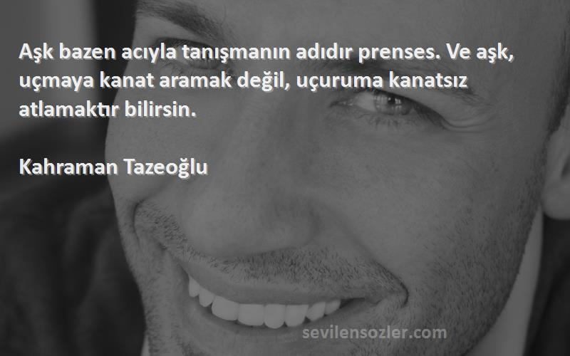 Kahraman Tazeoğlu Sözleri 
Aşk bazen acıyla tanışmanın adıdır prenses. Ve aşk, uçmaya kanat aramak değil, uçuruma kanatsız atlamaktır bilirsin.