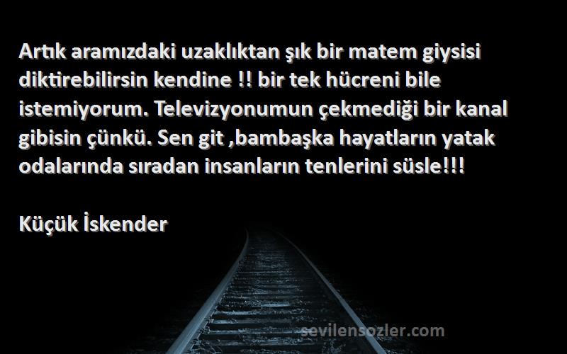 Küçük İskender Sözleri 
Artık aramızdaki uzaklıktan şık bir matem giysisi diktirebilirsin kendine !! bir tek hücreni bile istemiyorum. Televizyonumun çekmediği bir kanal gibisin çünkü. Sen git ,bambaşka hayatların yatak odalarında sıradan insanların tenlerini süsle!!!