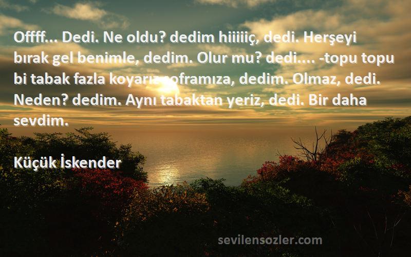 Küçük İskender Sözleri 
Offff... Dedi. Ne oldu? dedim hiiiiiç, dedi. Herşeyi bırak gel benimle, dedim. Olur mu? dedi.... -topu topu bi tabak fazla koyarız soframıza, dedim. Olmaz, dedi. Neden? dedim. Aynı tabaktan yeriz, dedi. Bir daha sevdim.