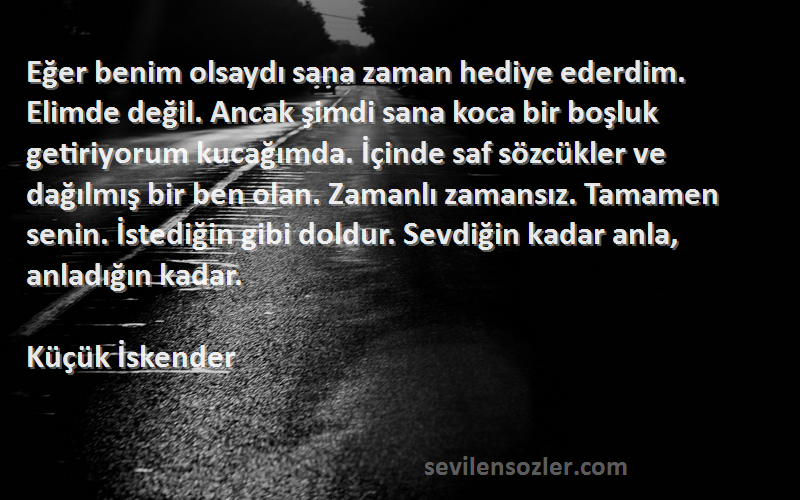 Küçük İskender Sözleri 
Eğer benim olsaydı sana zaman hediye ederdim. Elimde değil. Ancak şimdi sana koca bir boşluk getiriyorum kucağımda. İçinde saf sözcükler ve dağılmış bir ben olan. Zamanlı zamansız. Tamamen senin. İstediğin gibi doldur. Sevdiğin kadar anla, anladığın kadar.