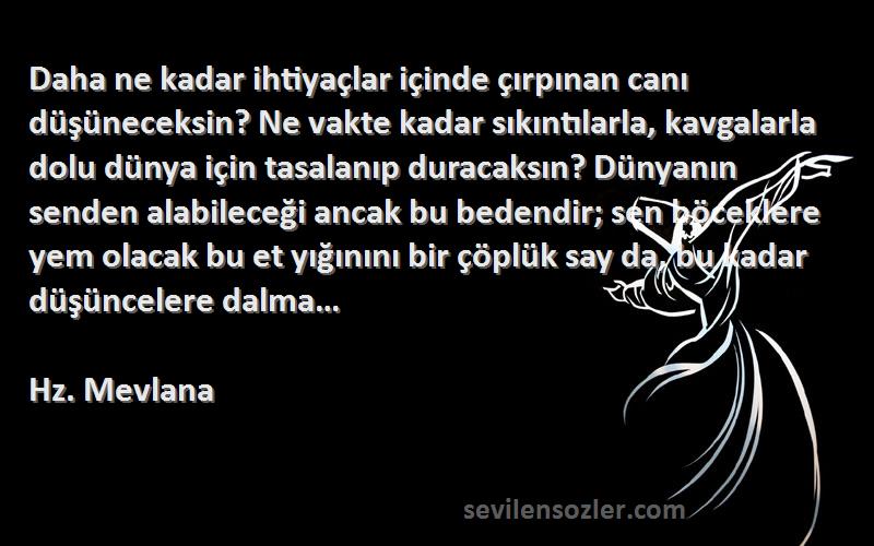 Hz. Mevlana Sözleri 
Daha ne kadar ihtiyaçlar içinde çırpınan canı düşüneceksin? Ne vakte kadar sıkıntılarla, kavgalarla dolu dünya için tasalanıp duracaksın? Dünyanın senden alabileceği ancak bu bedendir; sen böceklere yem olacak bu et yığınını bir çöplük say da, bu kadar düşüncelere dalma…