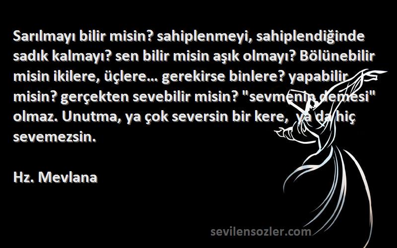 Hz. Mevlana Sözleri 
Sarılmayı bilir misin? sahiplenmeyi, sahiplendiğinde sadık kalmayı? sen bilir misin aşık olmayı? Bölünebilir misin ikilere, üçlere… gerekirse binlere? yapabilir misin? gerçekten sevebilir misin? sevmenin demesi olmaz. Unutma, ya çok seversin bir kere,  ya da hiç sevemezsin.