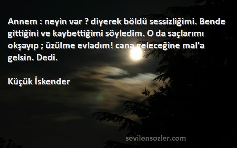 Küçük İskender Sözleri 
Annem : neyin var ? diyerek böldü sessizliğimi. Bende gittiğini ve kaybettiğimi söyledim. O da saçlarımı okşayıp ; üzülme evladım! cana geleceğine mal'a gelsin. Dedi.