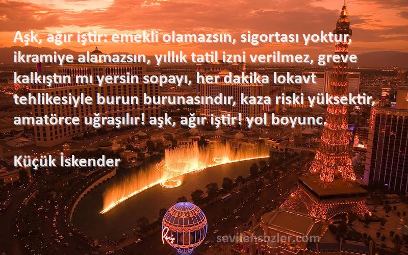 Küçük İskender Sözleri 
Aşk, ağır iştir: emekli olamazsın, sigortası yoktur, ikramiye alamazsın, yıllık tatil izni verilmez, greve kalkıştın mı yersin sopayı, her dakika lokavt tehlikesiyle burun burunasındır, kaza riski yüksektir, amatörce uğraşılır! aşk, ağır iştir! yol boyunc.