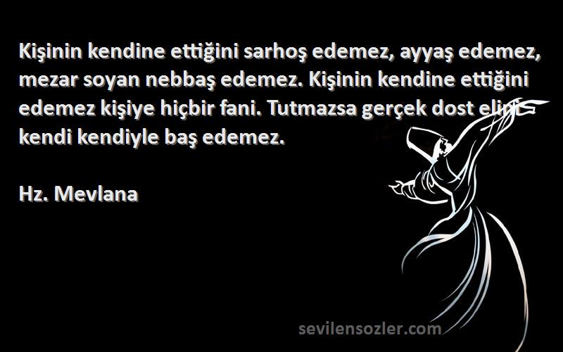 Hz. Mevlana Sözleri 
Kişinin kendine ettiğini sarhoş edemez, ayyaş edemez, mezar soyan nebbaş edemez. Kişinin kendine ettiğini edemez kişiye hiçbir fani. Tutmazsa gerçek dost elini kendi kendiyle baş edemez.