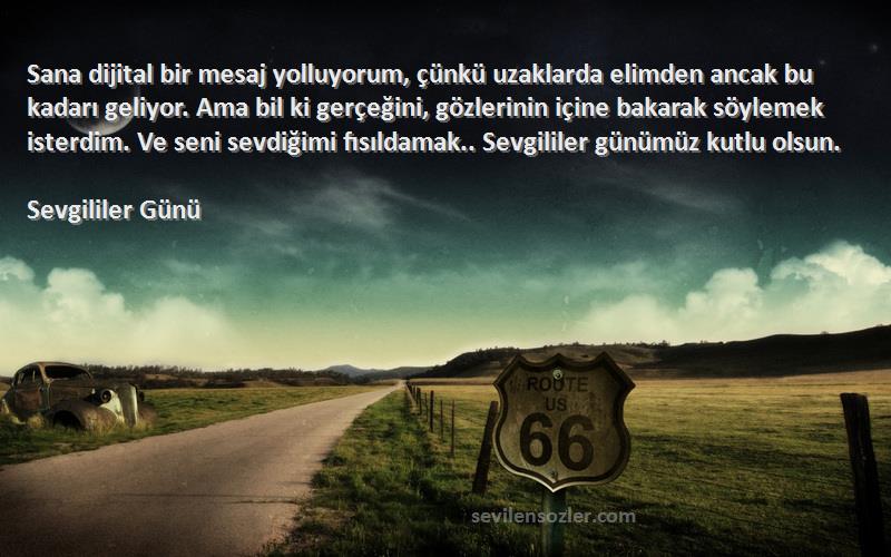 Sevgililer Günü Sözleri 
Sana dijital bir mesaj yolluyorum, çünkü uzaklarda elimden ancak bu kadarı geliyor. Ama bil ki gerçeğini, gözlerinin içine bakarak söylemek isterdim. Ve seni sevdiğimi fısıldamak.. Sevgililer günümüz kutlu olsun.