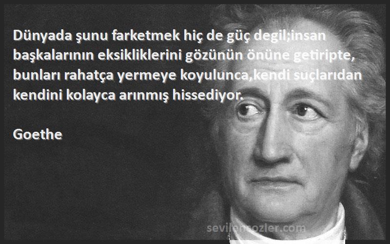 Goethe Sözleri 
Dünyada şunu farketmek hiç de güç degil;insan başkalarının eksikliklerini gözünün önüne getiripte, bunları rahatça yermeye koyulunca,kendi suçlarıdan kendini kolayca arınmış hissediyor.