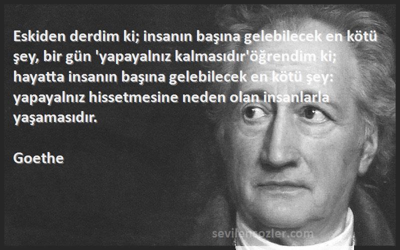 Goethe Sözleri 
Eskiden derdim ki; insanın başına gelebilecek en kötü şey, bir gün 'yapayalnız kalmasıdır'öğrendim ki; hayatta insanın başına gelebilecek en kötü şey: yapayalnız hissetmesine neden olan insanlarla yaşamasıdır.