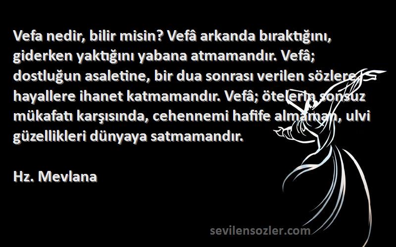 Hz. Mevlana Sözleri 
Vefa nedir, bilir misin? Vefâ arkanda bıraktığını, giderken yaktığını yabana atmamandır. Vefâ; dostluğun asaletine, bir dua sonrası verilen sözlere, hayallere ihanet katmamandır. Vefâ; ötelerin sonsuz mükafatı karşısında, cehennemi hafife almaman, ulvi güzellikleri dünyaya satmamandır.