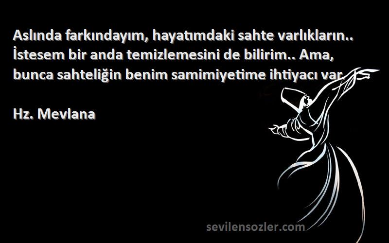 Hz. Mevlana Sözleri 
Aslında farkındayım, hayatımdaki sahte varlıkların.. İstesem bir anda temizlemesini de bilirim.. Ama, bunca sahteliğin benim samimiyetime ihtiyacı var.