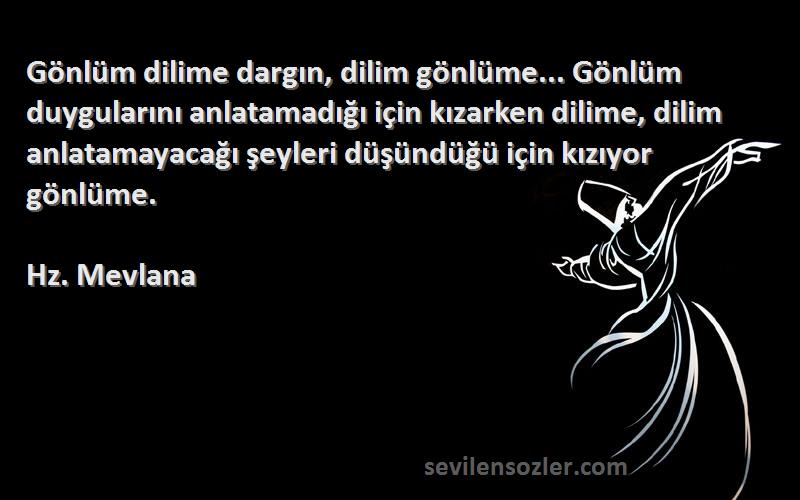 Hz. Mevlana Sözleri 
Gönlüm dilime dargın, dilim gönlüme... Gönlüm duygularını anlatamadığı için kızarken dilime, dilim anlatamayacağı şeyleri düşündüğü için kızıyor gönlüme.