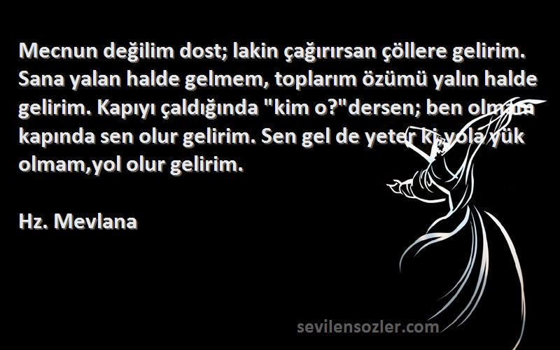 Hz. Mevlana Sözleri 
Mecnun değilim dost; lakin çağırırsan çöllere gelirim. Sana yalan halde gelmem, toplarım özümü yalın halde gelirim. Kapıyı çaldığında kim o?dersen; ben olmam kapında sen olur gelirim. Sen gel de yeter ki,yola yük olmam,yol olur gelirim.