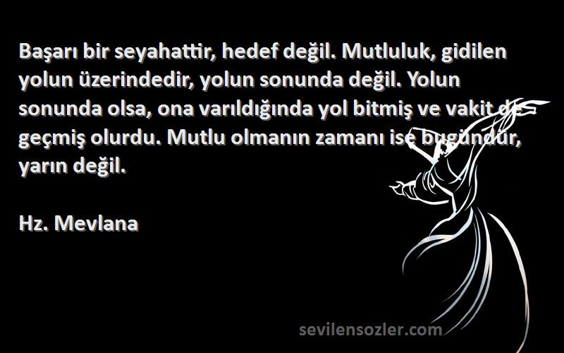 Hz. Mevlana Sözleri 
Başarı bir seyahattir, hedef değil. Mutluluk, gidilen yolun üzerindedir, yolun sonunda değil. Yolun sonunda olsa, ona varıldığında yol bitmiş ve vakit de geçmiş olurdu. Mutlu olmanın zamanı ise bugündür, yarın değil.