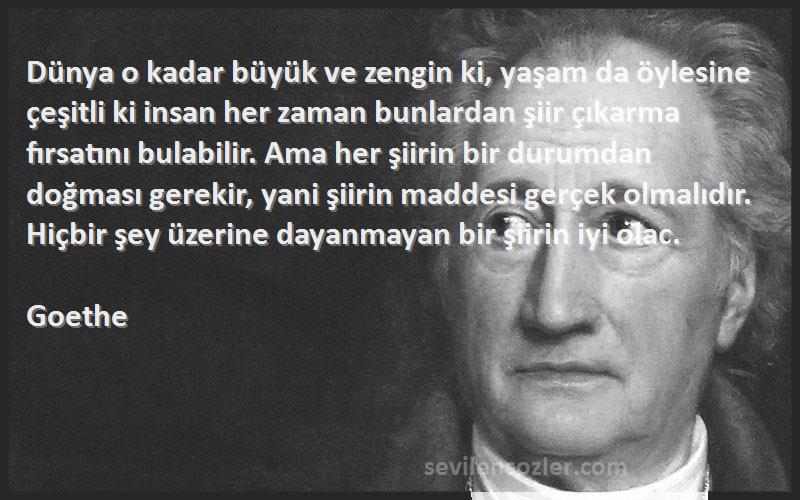 Goethe Sözleri 
Dünya o kadar büyük ve zengin ki, yaşam da öylesine çeşitli ki insan her zaman bunlardan şiir çıkarma fırsatını bulabilir. Ama her şiirin bir durumdan doğması gerekir, yani şiirin maddesi gerçek olmalıdır. Hiçbir şey üzerine dayanmayan bir şiirin iyi olac.