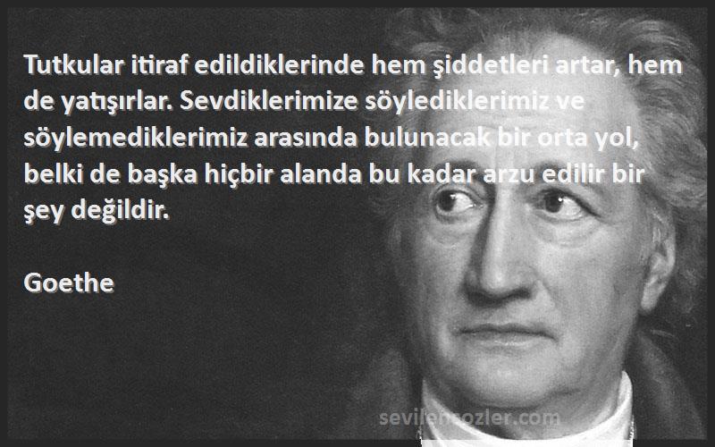 Goethe Sözleri 
Tutkular itiraf edildiklerinde hem şiddetleri artar, hem de yatışırlar. Sevdiklerimize söylediklerimiz ve söylemediklerimiz arasında bulunacak bir orta yol, belki de başka hiçbir alanda bu kadar arzu edilir bir şey değildir.