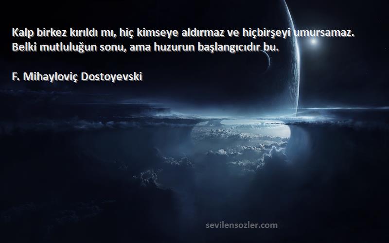 F. Mihayloviç Dostoyevski Sözleri 
Kalp birkez kırıldı mı, hiç kimseye aldırmaz ve hiçbirşeyi umursamaz. Belki mutluluğun sonu, ama huzurun başlangıcıdır bu.