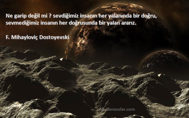 F. Mihayloviç Dostoyevski Sözleri 
Ne garip değil mi ? sevdiğimiz insanın her yalanında bir doğru, sevmediğimiz insanın her doğrusunda bir yalan ararız.