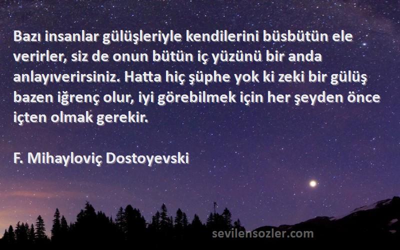 F. Mihayloviç Dostoyevski Sözleri 
Bazı insanlar gülüşleriyle kendilerini büsbütün ele verirler, siz de onun bütün iç yüzünü bir anda anlayıverirsiniz. Hatta hiç şüphe yok ki zeki bir gülüş bazen iğrenç olur, iyi görebilmek için her şeyden önce içten olmak gerekir.