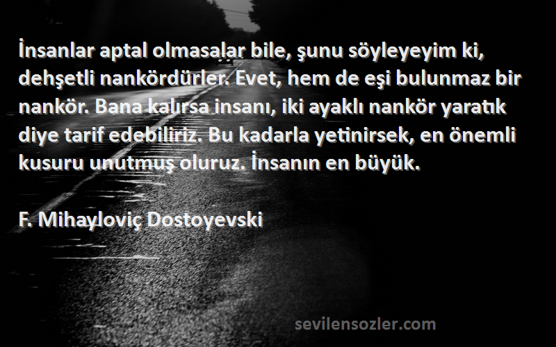 F. Mihayloviç Dostoyevski Sözleri 
İnsanlar aptal olmasalar bile, şunu söyleyeyim ki, dehşetli nankördürler. Evet, hem de eşi bulunmaz bir nankör. Bana kalırsa insanı, iki ayaklı nankör yaratık diye tarif edebiliriz. Bu kadarla yetinirsek, en önemli kusuru unutmuş oluruz. İnsanın en büyük.