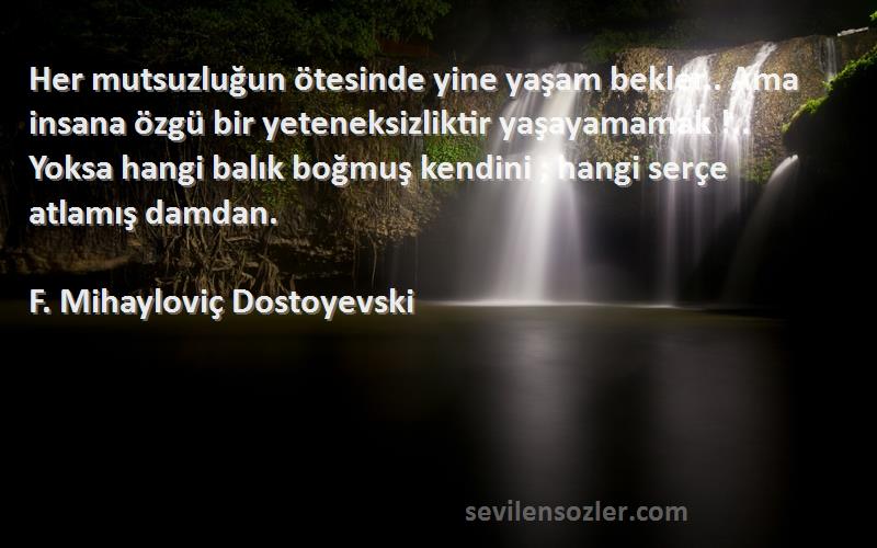 F. Mihayloviç Dostoyevski Sözleri 
Her mutsuzluğun ötesinde yine yaşam bekler.. Ama insana özgü bir yeteneksizliktir yaşayamamak !.. Yoksa hangi balık boğmuş kendini ; hangi serçe atlamış damdan.