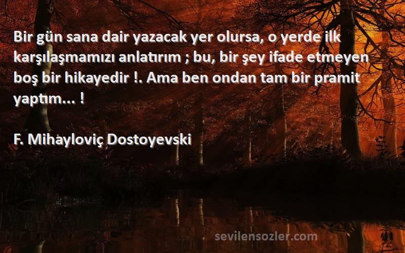 F. Mihayloviç Dostoyevski Sözleri 
Bir gün sana dair yazacak yer olursa, o yerde ilk karşılaşmamızı anlatırım ; bu, bir şey ifade etmeyen boş bir hikayedir !. Ama ben ondan tam bir pramit yaptım... !