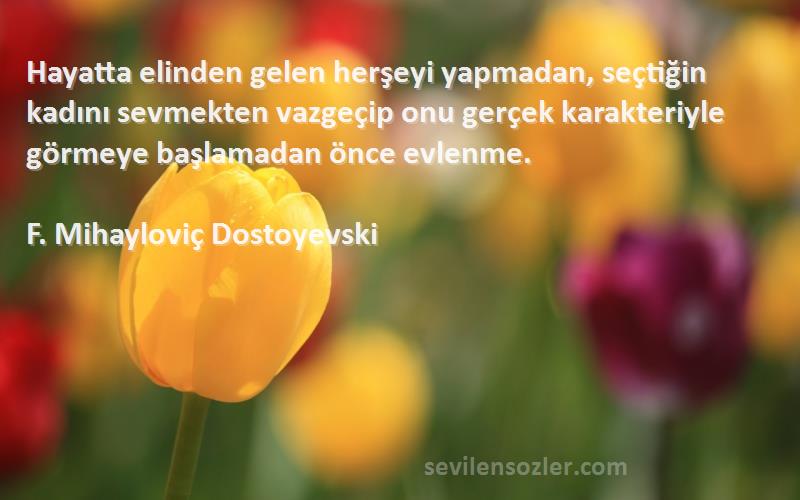 F. Mihayloviç Dostoyevski Sözleri 
Hayatta elinden gelen herşeyi yapmadan, seçtiğin kadını sevmekten vazgeçip onu gerçek karakteriyle görmeye başlamadan önce evlenme.