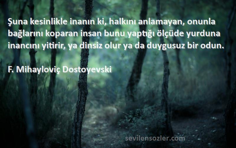 F. Mihayloviç Dostoyevski Sözleri 
Şuna kesinlikle inanın ki, halkını anlamayan, onunla bağlarını koparan insan bunu yaptığı ölçüde yurduna inancını yitirir, ya dinsiz olur ya da duygusuz bir odun.