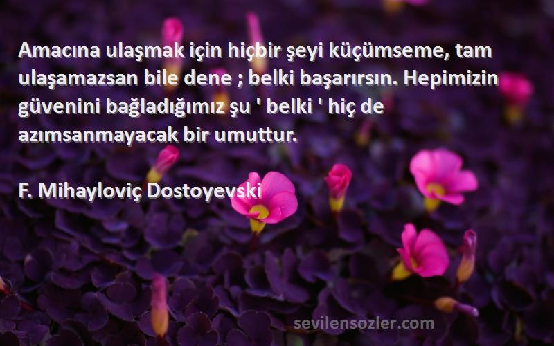 F. Mihayloviç Dostoyevski Sözleri 
Amacına ulaşmak için hiçbir şeyi küçümseme, tam ulaşamazsan bile dene ; belki başarırsın. Hepimizin güvenini bağladığımız şu ' belki ' hiç de azımsanmayacak bir umuttur.