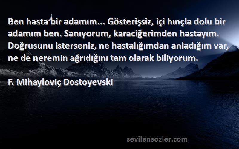 F. Mihayloviç Dostoyevski Sözleri 
Ben hasta bir adamım... Gösterişsiz, içi hınçla dolu bir adamım ben. Sanıyorum, karaciğerimden hastayım. Doğrusunu isterseniz, ne hastalığımdan anladığım var, ne de neremin ağrıdığını tam olarak biliyorum.