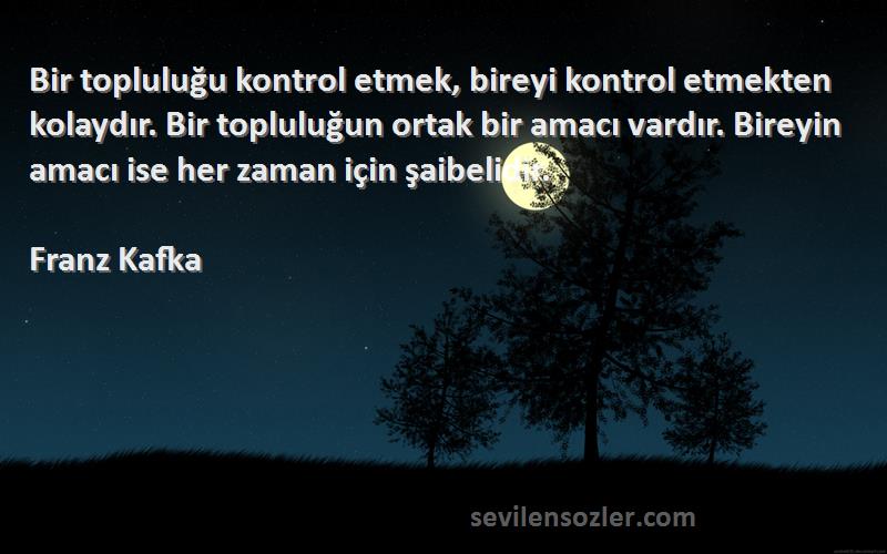 Franz Kafka Sözleri 
Bir topluluğu kontrol etmek, bireyi kontrol etmekten kolaydır. Bir topluluğun ortak bir amacı vardır. Bireyin amacı ise her zaman için şaibelidir.