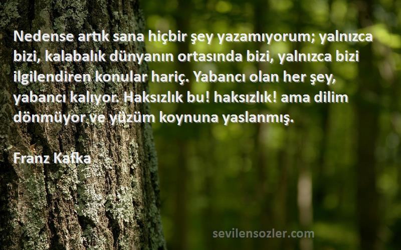 Franz Kafka Sözleri 
Nedense artık sana hiçbir şey yazamıyorum; yalnızca bizi, kalabalık dünyanın ortasında bizi, yalnızca bizi ilgilendiren konular hariç. Yabancı olan her şey, yabancı kalıyor. Haksızlık bu! haksızlık! ama dilim dönmüyor ve yüzüm koynuna yaslanmış.