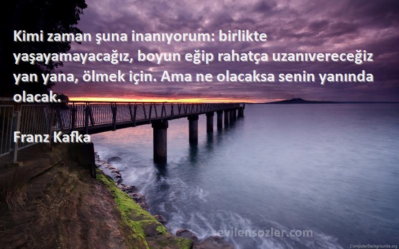 Franz Kafka Sözleri 
Kimi zaman şuna inanıyorum: birlikte yaşayamayacağız, boyun eğip rahatça uzanıvereceğiz yan yana, ölmek için. Ama ne olacaksa senin yanında olacak.