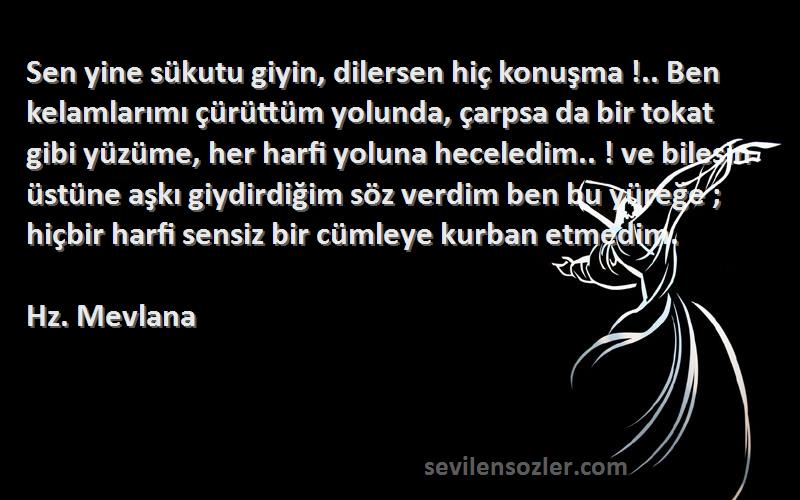 Hz. Mevlana Sözleri 
Sen yine sükutu giyin, dilersen hiç konuşma !.. Ben kelamlarımı çürüttüm yolunda, çarpsa da bir tokat gibi yüzüme, her harfi yoluna heceledim.. ! ve bilesin üstüne aşkı giydirdiğim söz verdim ben bu yüreğe ; hiçbir harfi sensiz bir cümleye kurban etmedim.