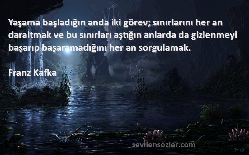 Franz Kafka Sözleri 
Yaşama başladığın anda iki görev; sınırlarını her an daraltmak ve bu sınırları aştığın anlarda da gizlenmeyi başarıp başaramadığını her an sorgulamak.