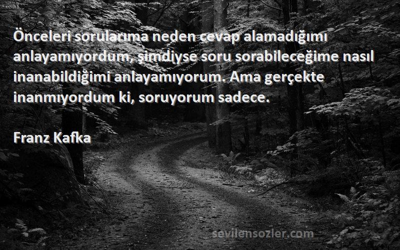 Franz Kafka Sözleri 
Önceleri sorularıma neden cevap alamadığımı anlayamıyordum, şimdiyse soru sorabileceğime nasıl inanabildiğimi anlayamıyorum. Ama gerçekte inanmıyordum ki, soruyorum sadece.