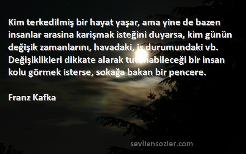 Franz Kafka Sözleri 
Kim terkedilmiş bir hayat yaşar, ama yine de bazen insanlar arasina karişmak isteğini duyarsa, kim günün değişik zamanlarını, havadaki, is durumundaki vb. Değişiklikleri dikkate alarak tutunabileceği bir insan kolu görmek isterse, sokağa bakan bir pencere.