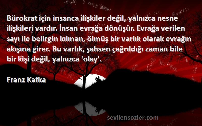 Franz Kafka Sözleri 
Bürokrat için insanca ilişkiler değil, yalnızca nesne ilişkileri vardır. İnsan evrağa dönüşür. Evrağa verilen sayı ile belirgin kılınan, ölmüş bir varlık olarak evrağın akışına girer. Bu varlık, şahsen çağrıldığı zaman bile bir kişi değil, yalnızca 'olay'.