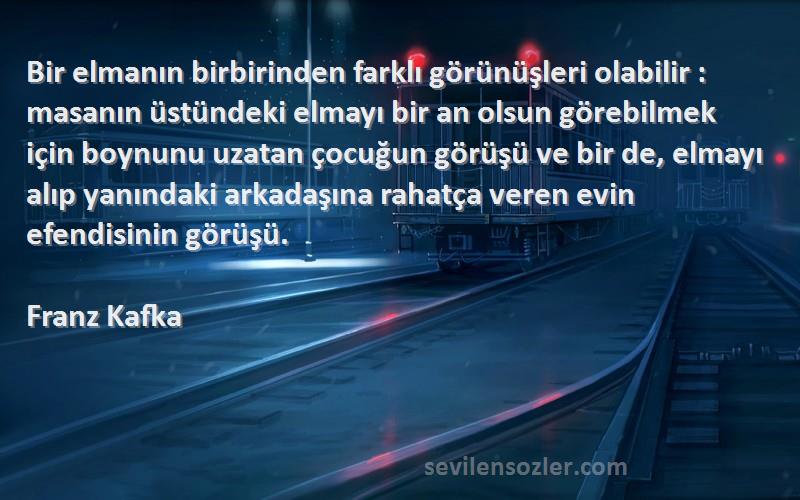 Franz Kafka Sözleri 
Bir elmanın birbirinden farklı görünüşleri olabilir : masanın üstündeki elmayı bir an olsun görebilmek için boynunu uzatan çocuğun görüşü ve bir de, elmayı alıp yanındaki arkadaşına rahatça veren evin efendisinin görüşü.