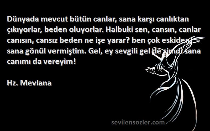 Hz. Mevlana Sözleri 
Dünyada mevcut bütün canlar, sana karşı canlıktan çıkıyorlar, beden oluyorlar. Halbuki sen, cansın, canlar canısın, cansız beden ne işe yarar? ben çok eskiden, sana gönül vermiştim. Gel, ey sevgili gel de şimdi sana canımı da vereyim!