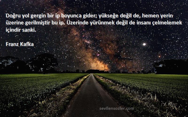 Franz Kafka Sözleri 
Doğru yol gergin bir ip boyunca gider; yükseğe değil de, hemen yerin üzerine gerilmiştir bu ip. Üzerinde yürünmek değil de insanı çelmelemek içindir sanki.