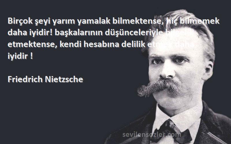 Friedrich Nietzsche Sözleri 
Birçok şeyi yarım yamalak bilmektense, hiç bilmemek daha iyidir! başkalarının düşünceleriyle bilgelik etmektense, kendi hesabına delilik etmek daha iyidir !