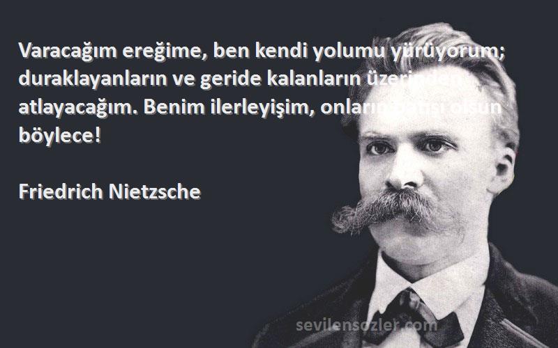 Friedrich Nietzsche Sözleri 
Varacağım ereğime, ben kendi yolumu yürüyorum; duraklayanların ve geride kalanların üzerinden atlayacağım. Benim ilerleyişim, onların batışı olsun böylece!