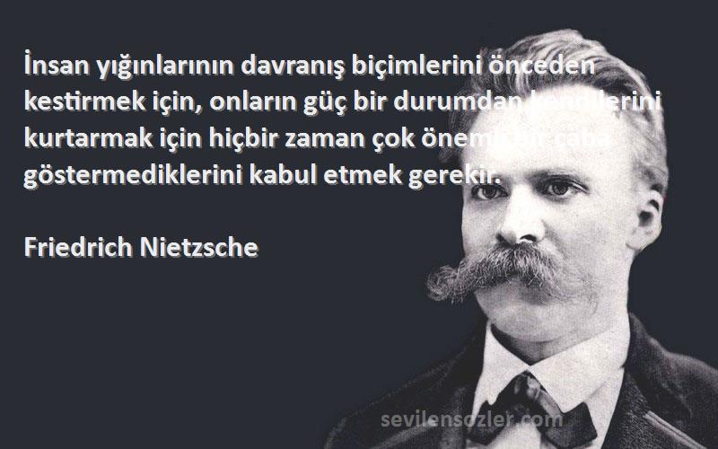 Friedrich Nietzsche Sözleri 
İnsan yığınlarının davranış biçimlerini önceden kestirmek için, onların güç bir durumdan kendilerini kurtarmak için hiçbir zaman çok önemli bir çaba göstermediklerini kabul etmek gerekir.