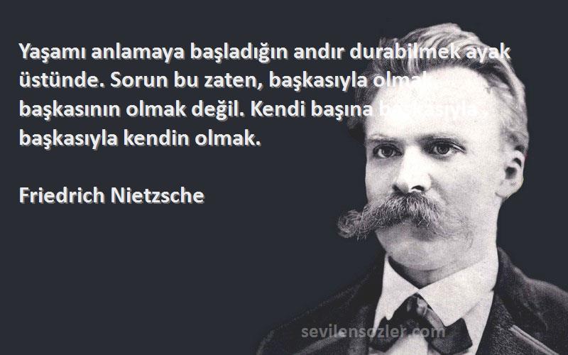 Friedrich Nietzsche Sözleri 
Yaşamı anlamaya başladığın andır durabilmek ayak üstünde. Sorun bu zaten, başkasıyla olmak, başkasının olmak değil. Kendi başına başkasıyla , başkasıyla kendin olmak.