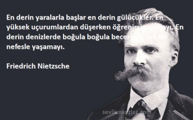 Friedrich Nietzsche Sözleri 
En derin yaralarla başlar en derin gülücükler. En yüksek uçurumlardan düşerken öğrenirsin uçmayı. En derin denizlerde boğula boğula becerirsin tek bir nefesle yaşamayı.