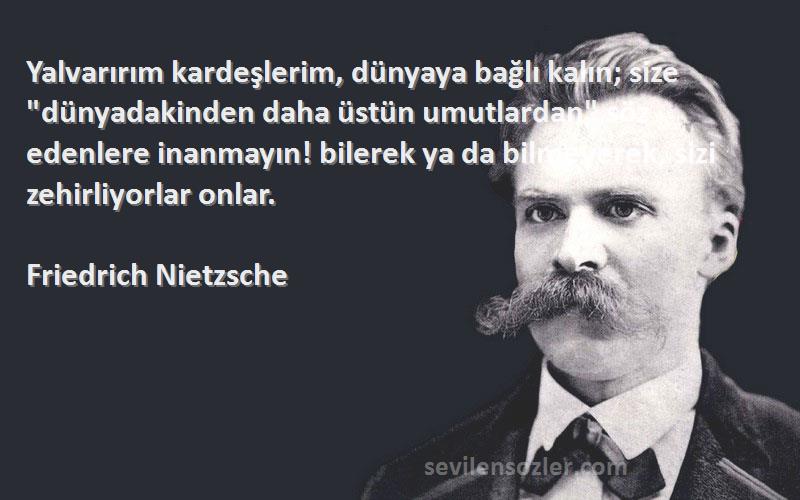 Friedrich Nietzsche Sözleri 
Yalvarırım kardeşlerim, dünyaya bağlı kalın; size dünyadakinden daha üstün umutlardan söz edenlere inanmayın! bilerek ya da bilmeyerek, sizi zehirliyorlar onlar.
