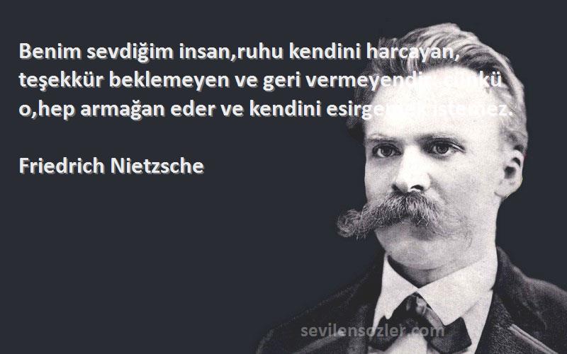 Friedrich Nietzsche Sözleri 
Benim sevdiğim insan,ruhu kendini harcayan, teşekkür beklemeyen ve geri vermeyendir: çünkü o,hep armağan eder ve kendini esirgemek istemez.
