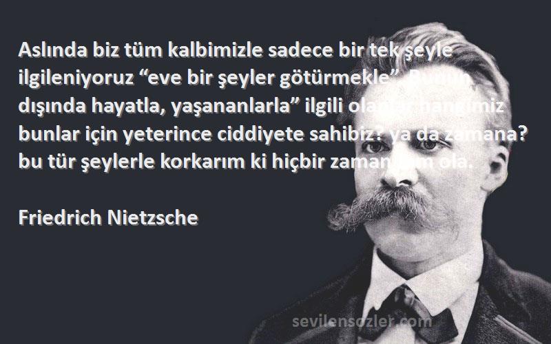 Friedrich Nietzsche Sözleri 
Aslında biz tüm kalbimizle sadece bir tek şeyle ilgileniyoruz “eve bir şeyler götürmekle”. Bunun dışında hayatla, yaşananlarla” ilgili olanlar hangimiz bunlar için yeterince ciddiyete sahibiz? ya da zamana? bu tür şeylerle korkarım ki hiçbir zaman tam ola.