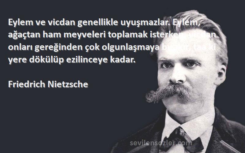 Friedrich Nietzsche Sözleri 
Eylem ve vicdan genellikle uyuşmazlar. Eylem, ağaçtan ham meyveleri toplamak isterken, vicdan onları gereğinden çok olgunlaşmaya bırakır, taa ki yere dökülüp ezilinceye kadar.
