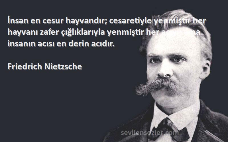 Friedrich Nietzsche Sözleri 
İnsan en cesur hayvandır; cesaretiyle yenmiştir her hayvanı zafer çığlıklarıyla yenmiştir her acıyı; ama insanın acısı en derin acıdır.